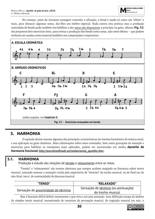 MARCELO MELLO - Apostila de gaita de boca (2014)
4. Efeitos e técnicas
30
No começo, antes do iniciante conseguir controlar a afinação, o bend é usado só como um “efeito” a
mais, para destacar algumas notas, dar-lhes um timbre especial. Nada contra esta prática; mas a produção
controlada de bends pode também nos habilitar a dar notas não disponíveis a princípio na gaita. Abaixo (Fig. 52)
são propostos dois exercícios úteis, para treinar a produção dos bends como notas, não como efeitos -- que podem
inclusive ser usadas como material melódico em composições e improvisos:
5. HARMONIA
O capítulo abaixo resume algumas das principais características do sistema harmônico da música atual,
e sua aplicação na gaita diatônica. Mais informações sobre estes conteúdos, bem como gravações de exemplo e
exercícios para habilitar os estudantes mais aplicados, podem ser encontradas em minha Apostila de
Harmonia funcional (http://marcelomelloweb.net/mmharmonia_apostila1.htm).
5.1. HARMONIA
Produção e estudo das relações de tensão e relaxamento entre as notas.
"Tensão" e "relaxamento" são termos abstratos que sempre acabam surgindo na literatura sobre teoria
musical, tentando nomear a sensação criada pela expectativa de "término" do trecho musical, ou de final (ou de
não-final, isto é, de continuidade) do discurso musical.
"TENSO" "RELAXADO"
Sensação de proximidade do término
Sensação de término (ou pontuação)
do trecho musical
Mas é bastante difícil definir exatamente o que viria a ser essa sensação. Essa definição escapa do âmbito
da simples teoria musical, necessitando de conceitos da percepção musical, de cognição musical (ou seja, o
A. ESCALA CROMÁTICA
B. ARPEJOS CROMÁTICOS
(sobre arpejos, ver Capítulo 5)
Fig. 52 - Exercícios avançados em bends.
 