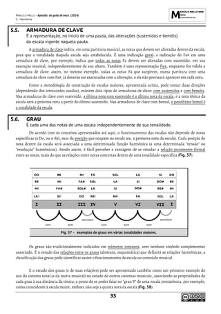 MARCELO MELLO - Apostila de gaita de boca (2014)
5. Harmonia
33
5.5. ARMADURA DE CLAVE
É a representação, no início de uma pauta, das alterações (sustenidos e bemóis)
da escala vigente naquela pauta.
A armadura de clave indica, em uma partitura musical, as notas que devem ser alteradas dentro da escala,
para que a tonalidade daquela escala seja estabelecida. É uma indicação geral: a indicação do Fa# em uma
armadura de clave, por exemplo, indica que todas as notas Fa devem ser alteradas com sustenido, em sua
execução musical, independentemente de sua altura. Também é uma representação fixa, enquanto for válida a
armadura de clave: assim, no mesmo exemplo, todas as notas Fa que surgirem, numa partitura com uma
armadura de clave com Fa#, já deverão ser executadas com a alteração, e ela não precisará aparecer em cada nota.
Como a metodologia de construção de escalas maiores, apresentada acima, pode tomar duas direções
(dependendo dos tetracordes usados), existem dois tipos de armaduras de clave: com sustenidos e com bemóis.
Nas armaduras de clave com sustenido, a última nota com sustenido é a última nota da escala, e a nota tônica da
escala será a próxima nota a partir do último sustenido. Nas armaduras de clave com bemol, o penúltimo bemol é
a tonalidade da escala.
5.6. GRAU
É cada uma das notas de uma escala independentemente de sua tonalidade.
De acordo com os conceitos apresentados até aqui, o funcionamento das escalas não depende de notas
específicas (o Do, ou o Re), mas da posição que ocupam na escala (ex. a primeira nota da escala). Cada posição de
nota dentre da escala será associada a uma determinada função harmônica (a uma determinada "tensão" ou
"resolução" harmônicos). Sendo assim, é fácil perceber a vantagem de se estudar a relação puramente formal
entre as notas, mais do que as relações entre notas concretas dentro de uma tonalidade específica (Fig. 57):
Fig. 57 - exemplos de graus em várias tonalidades maiores.
Os graus são tradicionalmente indicados em números romanos, sem nenhum símbolo complementar
associado. É o estudo das relações entre os graus (abstrata, esquemática) que definirá as relações harmônicas; a
classificação dos graus pode identificar assim o funcionamento da escala no conteúdo musical.
E o estudo dos graus (e de suas relações) pode ser apresentado também como um primeiro exemplo do
uso do sistema tonal (e da teoria musical) no estudo de outros sistemas musicais, associando as propriedades de
cada grau à sua distância da tônica; a ponto de se poder falar no "grau V" de uma escala pentatônica, por exemplo,
como coincidente à escala maior, embora não seja a quinta nota da escala (Fig. 58):
 