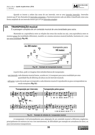 MARCELO MELLO - Apostila de gaita de boca (2014)
5. Harmonia
35
Quando se inverte a ordem das notas de um intervalo, tem-se uma inversão intervalar. Intervalos
maiores que 8ª são chamados de intervalos compostos, e harmonicamente cada um deles é classificado como uma
forma ampliada de um intervalo menor que a 8ª (os intervalos simples).
5.9. TRANSPOSIÇÃO musical
É a passagem completa de um conteúdo musical de uma tonalidade para outra.
Mantendo-se a equivalência entre as relações das notas das escalas (ou seja, uma equivalência entre os
mesmos graus das tonalidades diferentes), mantêm-se a mesma estrutura musical (melodia, harmonia etc.), mas
em outra tonalidade (Fig. 60).
Fig. 60 - Exemplo de transposição musical.
A partir disso, pode-se imaginar dois métodos básicos de transposição:
- por intervalo: cada elemento musical (notas, acordes etc.) é transposto para outra tonalidade por uma
quantidade fixa de diferença de altura (ou de intervalo musical);
- pelo grau: o grau da escala que corresponde a cada elemento musical é reproduzido no grau correspondente na
escala transposta (Fig. 61):
Transposição por intervalo: Transposição pelos graus:
Fig. 61 - Exemplo de métodos de transposição musical.
A transposição é útil principalmente para adaptação de um conteúdo musical a diferentes exigências,
principalmente de tessitura (na voz e em instrumentos), de dificuldade (por exemplo em armaduras de clave), ou
para instrumentos transpositores.
 