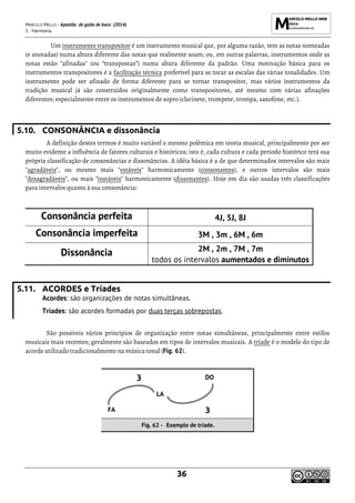 MARCELO MELLO - Apostila de gaita de boca (2014)
5. Harmonia
36
Um instrumento transpositor é um instrumento musical que, por alguma razão, tem as notas nomeadas
(e anotadas) numa altura diferente das notas que realmente soam; ou, em outras palavras, instrumentos onde as
notas estão "afinadas" (ou “transpostas”) numa altura diferente da padrão. Uma motivação básica para os
instrumentos transpositores é a facilitação técnica preferível para se tocar as escalas das várias tonalidades. Um
instrumento pode ser afinado de forma diferente para se tornar transpositor, mas vários instrumentos da
tradição musical já são construídos originalmente como transpositores, até mesmo com várias afinações
diferentes; especialmente entre os instrumentos de sopro (clarinete, trompete, trompa, saxofone, etc.).
5.10. CONSONÂNCIA e dissonância
A definição destes termos é muito variável e mesmo polêmica em teoria musical, principalmente por ser
muito evidente a influência de fatores culturais e históricos; isto é, cada cultura e cada período histórico terá sua
própria classificação de consonâncias e dissonâncias. A idéia básica é a de que determinados intervalos são mais
"agradáveis", ou mesmo mais "estáveis" harmonicamente (consonantes), e outros intervalos são mais
"desagradáveis", ou mais "instáveis" harmonicamente (dissonantes). Hoje em dia são usadas três classificações
para intervalos quanto à sua consonância:
Consonância perfeita 4J, 5J, 8J
Consonância imperfeita 3M , 3m , 6M , 6m
Dissonância 2M , 2m , 7M , 7m
todos os intervalos aumentados e diminutos
5.11. ACORDES e Tríades
Acordes: são organizações de notas simultâneas.
Tríades: são acordes formadas por duas terças sobrepostas.
São possíveis vários princípios de organização entre notas simultâneas, principalmente entre estilos
musicais mais recentes; geralmente são baseados em tipos de intervalos musicais. A tríade é o modelo do tipo de
acorde utilizado tradicionalmente na música tonal (Fig. 62).
3 DO
LA
FA 3
Fig. 62 - Exemplo de tríade.
 