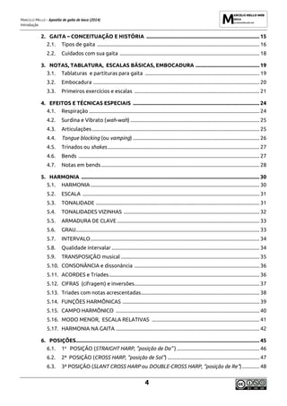 MARCELO MELLO - Apostila de gaita de boca (2014)
Introdução
4
2. GAITA – CONCEITUAÇÃO E HISTÓRIA ..................................................................................... 15
2.1. Tipos de gaita .......................................................................................................................... 16
2.2. Cuidados com sua gaita ......................................................................................................... 18
3. NOTAS, TABLATURA, ESCALAS BÁSICAS, EMBOCADURA ................................................ 19
3.1. Tablaturas e partituras para gaita ...................................................................................... 19
3.2. Embocadura ............................................................................................................................. 20
3.3. Primeiros exercícios e escalas .............................................................................................. 21
4. EFEITOS E TÉCNICAS ESPECIAIS ............................................................................................... 24
4.1. Respiração ................................................................................................................................ 24
4.2. Surdina e Vibrato (wah-wah) ................................................................................................. 25
4.3. Articulações.............................................................................................................................. 25
4.4. Tongue blocking (ou vamping) ............................................................................................... 26
4.5. Trinados ou shakes .................................................................................................................. 27
4.6. Bends ........................................................................................................................................ 27
4.7. Notas em bends....................................................................................................................... 28
5. HARMONIA ...................................................................................................................................... 30
5.1. HARMONIA............................................................................................................................... 30
5.2. ESCALA ..................................................................................................................................... 31
5.3. TONALIDADE ........................................................................................................................... 31
5.4. TONALIDADES VIZINHAS ...................................................................................................... 32
5.5. ARMADURA DE CLAVE ........................................................................................................... 33
5.6. GRAU.......................................................................................................................................... 33
5.7. INTERVALO............................................................................................................................... 34
5.8. Qualidade intervalar ............................................................................................................... 34
5.9. TRANSPOSIÇÃO musical ........................................................................................................ 35
5.10. CONSONÂNCIA e dissonância .............................................................................................. 36
5.11. ACORDES e Tríades................................................................................................................. 36
5.12. CIFRAS (cifragem) e inversões.............................................................................................. 37
5.13. Tríades com notas acrescentadas......................................................................................... 38
5.14. FUNÇÕES HARMÔNICAS ....................................................................................................... 39
5.15. CAMPO HARMÔNICO ............................................................................................................ 40
5.16. MODO MENOR, ESCALA RELATIVAS ................................................................................. 41
5.17. HARMONIA NA GAITA ............................................................................................................ 42
6. POSIÇÕES.......................................................................................................................................... 45
6.1. 1a
POSIÇÃO (STRAIGHT HARP, ”posição de Do” ) .............................................................. 46
6.2. 2ª POSIÇÃO (CROSS HARP, “posição de Sol”) ..................................................................... 47
6.3. 3ª POSIÇÃO (SLANT CROSS HARP ou DOUBLE-CROSS HARP, “posição de Re”) ............. 48
 