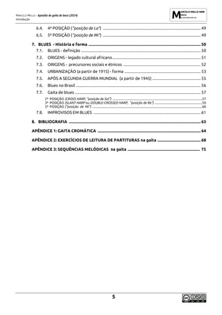 MARCELO MELLO - Apostila de gaita de boca (2014)
Introdução
5
6.4. 4ª POSIÇÃO (“posição de La”) ............................................................................................... 49
6.5. 5ª POSIÇÃO (“posição de Mi”) ............................................................................................... 49
7. BLUES - História e forma ............................................................................................................. 50
7.1. BLUES - definição .................................................................................................................... 50
7.2. ORIGENS - legado cultural africano...................................................................................... 51
7.3. ORIGENS - precursores sociais e étnicos ........................................................................... 52
7.4. URBANIZAÇÃO (a partir de 1915) - forma .......................................................................... 53
7.5. APÓS A SEGUNDA GUERRA MUNDIAL (a partir de 1945) ............................................... 55
7.6. Blues no Brasil ......................................................................................................................... 56
7.7. Gaita de blues .......................................................................................................................... 57
2ª POSIÇÃO (CROSS HARP, “posição de Sol”) ...............................................................................................................57
3ª POSIÇÃO (SLANT HARP ou DOUBLE-CROSSED HARP, “posição de Re”) ...........................................................59
5ª POSIÇÃO (“posição de Mi”) ........................................................................................................................................60
7.8. IMPROVISOS EM BLUES ........................................................................................................ 61
8. BIBLIOGRAFIA ................................................................................................................................ 63
APÊNDICE 1: GAITA CROMÁTICA .................................................................................................... 64
APÊNDICE 2: EXERCÍCIOS DE LEITURA DE PARTITURAS na gaita .......................................... 68
APÊNDICE 3: SEQUÊNCIAS MELÓDICAS na gaita ...................................................................... 75
 