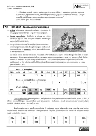 MARCELO MELLO - Apostila de gaita de boca (2014)
7. Blues - história e forma
51
“... o blues é um estado de espírito e a música que dá voz a ele. O blues é o lamento dos oprimidos, o grito de
independência, a paixão dos lascivos, a raiva dos frustrados e a gargalhada do fatalista. O blues é a emoção
pessoal do indivíduo que encontra na música um veículo para se expressar”
(Paul OLIVER apud MUGGIATI 1995).
7.2. ORIGENS - legado cultural africano
 Griots: mistura de menestrel medieval e do cantor de
sinagoga (MUGGIATI 1995) -- papel social e religioso;
 Escala pentatônica, dividindo a oitava em cinco
intervalos iguais, com afinação diferente da tradição
européia (ZURCHER 1996);
 Adaptação da música africana (divisão de uma oitava
em cinco partes iguais) à afinação européia tradicional
(tom/semitom) => blue notes, notas permutáveis entre
si dentro da música.
As escalas tonais maiores e menores produzem notas ambíguas de acordo com a afinação africana; no blues,
estas notas são consideradas equivalentes, e passíveis de serem tocadas ora uma, ora outra. A tabela abaixo
mostra as possíveis relações de equivalência entre a afinação européia e a escala pentatônica africana,
sublinhando as blue notes (graus III, VII) e colocando entre parêntesis os graus sem equivalente na escala
pentatônica (II, VI):
Escala européia:
SOL sol# LA la# SI DO do# RE re# MI fa FA# SOL
I II III IV V VI VII I
Escala pentatônica africana:
1 2 3 4 5 (1)
Blue notes:
SOL (la) SI SI DO DO# RE (mi) FA FA# SOL
I (II) III III IV V (VI) VII VII I
Escalas pentatônicas fazem parte da tradição musical de povos os mais diversificados, como a China, o
folclore musical húngaro ou dos índios norte-americanos -- incluindo a escala pentatônica de várias tradições
musicais africanas, como a retratada a cima.
Tradicionalmente, a escala pentatônica é produzida numa adaptação para a escala tonal maior,
simplesmente deixando de lado notas correspondentes a alguns graus específicos da escala. Surgem assim a
escala pentatônica maior :
SOL LA SI RE MI SOL
I II III V VI I
 