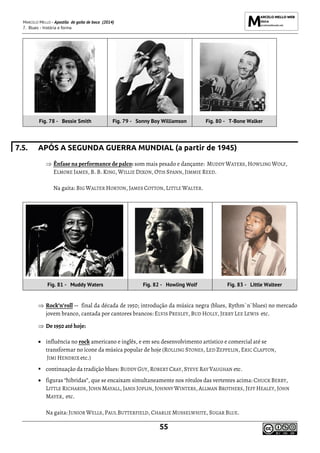MARCELO MELLO - Apostila de gaita de boca (2014)
7. Blues - história e forma
55
Fig. 78 - Bessie Smith Fig. 79 - Sonny Boy Williamson Fig. 80 - T-Bone Walker
7.5. APÓS A SEGUNDA GUERRA MUNDIAL (a partir de 1945)
 Ênfase na performance de palco: som mais pesado e dançante: MUDDY WATERS, HOWLING WOLF,
ELMORE JAMES, B. B. KING, WILLIE DIXON, OTIS SPANN, JIMMIE REED.
Na gaita: BIG WALTER HORTON, JAMES COTTON, LITTLE WALTER.
Fig. 81 - Muddy Waters Fig. 82 - Howling Wolf Fig. 83 - Little Walteer
 Rock’n’roll -- final da década de 1950; introdução da música negra (blues, Rythm`n`blues) no mercado
jovem branco, cantada por cantores brancos: ELVIS PRESLEY, BUD HOLLY, JERRY LEE LEWIS etc.
 De 1950 até hoje:
• influência no rock americano e inglês, e em seu desenvolvimento artístico e comercial até se
transformar no ícone da música popular de hoje (ROLLING STONES, LED ZEPPELIN, ERIC CLAPTON,
JIMI HENDRIX etc.)
▪ continuação da tradição blues: BUDDY GUY, ROBERT CRAY, STEVE RAY VAUGHAN etc.
• figuras “hibridas”, que se encaixam simultaneamente nos rótulos das vertentes acima: CHUCK BERRY,
LITTLE RICHARDS, JOHN MAYALL, JANIS JOPLIN, JOHNNY WINTERS, ALLMAN BROTHERS, JEFF HEALEY, JOHN
MAYER, etc.
Na gaita: JUNIOR WELLS, PAUL BUTTERFIELD, CHARLIE MUSSELWHITE, SUGAR BLUE.
 