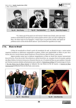 MARCELO MELLO - Apostila de gaita de boca (2014)
7. Blues - história e forma
56
Fig. 84 - Elvis Presley Fig. 85 - Paul Butterfield Fig. 86 - Stevie Ray Vaughan
“Se a música pop de hoje possui um nível musical e literário mais elevado, assim como maior
coerência e autenticidade de expressão do que a música popular anterior a 1950, isso se deve à infiltração do
blues e da música negra em sua linguagem. A música negra é em geral mais realista, mais ligada aos
problemas sociais e ao dia a dia da vida de cada um.” (JOACHIM BERENDT apud MUGGIATI 1995).
7.6. Blues no Brasil
O blues foi introduzido no Brasil a partir da introdução do rock, na década de 1950, e assim muitos
roqueiros brasileiros se dedicaram composições ao gênero, dando certa popularidade ao blues no país: RAUL
SEIXAS, RITA LEE, LEGIÃO URBANA, BARÃO VERMELHO, VELHAS VIRGENS, MADE IN BRAZIL, entre outros.
Alguns grandes nomes que se dedicam integralmente ao blues no Brasil têm renome internacional:
BLUES ETÍLICOS, CELSO BLUES BOY, NUNO MINDELIS, ANDRÉ CRISTÓVÃO, etc. (na gaita: FLÁVIO GUIMARÃES, gaitista
dos Blues Etílicos; JEFFERSON GONÇALVES; FERNANDO XAVIER; etc.) O cenário do blues no país também é marcado
por Festivais musicais voltados exclusivamente para o gênero: o Festival Jazz & Blues de Guaramiranga no Ceará,
o Rio das Ostras Jazz & Blues Festival no balneário Rio das Ostras no Rio de Janeiro, o Festival de Blues
Internacional de Ribeirão Preto em São Paulo, entre outros.
Fig. 87 - Blues Etílicos Fig. 88 - Celso Blues Boy
 