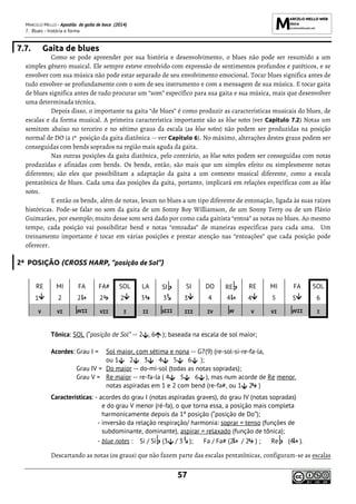MARCELO MELLO - Apostila de gaita de boca (2014)
7. Blues - história e forma
57
7.7. Gaita de blues
Como se pode apreender por sua história e desenvolvimento, o blues não pode ser resumido a um
simples gênero musical. Ele sempre esteve envolvido com expressão de sentimentos profundos e patéticos, e se
envolver com sua música não pode estar separado de seu envolvimento emocional. Tocar blues significa antes de
tudo envolver-se profundamente com o som de seu instrumento e com a mensagem de sua música. E tocar gaita
de blues significa antes de tudo procurar um “som” específico para sua gaita e sua música, mais que desenvolver
uma determinada técnica.
Depois disso, o importante na gaita “de blues” é como produzir as características musicais do blues, de
escalas e da forma musical. A primeira característica importante são as blue notes (ver Capítulo 7.2) Notas um
semitom abaixo no terceiro e no sétimo graus da escala (as blue notes) não podem ser produzidas na posição
normal de DO (a 1ª posição da gaita diatônica -- ver Capítulo 6). No máximo, alterações destes graus podem ser
conseguidas com bends soprados na região mais aguda da gaita.
Nas outras posições da gaita diatônica, pelo contrário, as blue notes podem ser conseguidas com notas
produzidas e afinadas com bends. Os bends, então, são mais que um simples efeito ou simplesmente notas
diferentes; são eles que possibilitam a adaptação da gaita a um contexto musical diferente, como a escala
pentatônica de blues. Cada uma das posições da gaita, portanto, implicará em relações específicas com as blue
notes.
E então os bends, além de notas, levam no blues a um tipo diferente de entonação, ligada às suas raízes
históricas. Pode-se falar no som da gaita de um Sonny Boy Williamson, de um Sonny Terry ou de um Flávio
Guimarães, por exemplo; muito desse som será dado por como cada gaitista “entoa” as notas no blues. Ao mesmo
tempo, cada posição vai possibilitar bend e notas “entoadas” de maneiras específicas para cada uma. Um
treinamento importante é tocar em várias posições e prestar atenção nas “entoações” que cada posição pode
oferecer.
2ª POSIÇÃO (CROSS HARP, “posição de Sol”)
RE MI FA FA# SOL LA SI SI DO RE RE MI FA SOL
1 2 2 2 2 3 3 3 4 4 4 5 5 6
V VI VII VII I II III III IV V V VI VII I
Tônica: SOL (“posição de Sol” -- 2 , 6 ); baseada na escala de sol maior;
Acordes: Grau I = Sol maior, com sétima e nona -- G7(9) (re-sol-si-re-fa-la,
ou 1 2 3 4 5 6 );
Grau IV = Do maior -- do-mi-sol (todas as notas sopradas);
Grau V = Re maior -- re-fa-la ( 4 5 6 ), mas num acorde de Re menor,
notas aspiradas em 1 e 2 com bend (re-fa#, ou 1 2 )
Características: - acordes do grau I (notas aspiradas graves), do grau IV (notas sopradas)
e do grau V menor (ré-fa), o que torna essa, a posição mais completa
harmonicamente depois da 1ª posição (“posição de Do”);
- inversão da relação respiração/ harmonia: soprar = tenso (funções de
subdominante, dominante), aspirar = relaxado (função de tônica);
- blue notes : Si / Si (3 / 3 ); Fa / Fa# (2 / 2 ) ; Re (4 ).
Descartando as notas (os graus) que não fazem parte das escalas pentatônicas, configuram-se as escalas
 