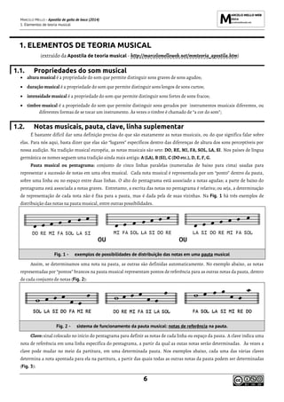 MARCELO MELLO - Apostila de gaita de boca (2014)
1. Elementos de teoria musical
6
1. ELEMENTOS DE TEORIA MUSICAL
(extraído da Apostila de teoria musical - http://marcelomelloweb.net/mmteoria_apostila.htm)
1.1. Propriedades do som musical
• altura musical é a propriedade do som que permite distinguir sons graves de sons agudos;
• duração musical é a propriedade do som que permite distinguir sons longos de sons curtos;
• intensidade musical é a propriedade do som que permite distinguir sons fortes de sons fracos;
• timbre musical é a propriedade do som que permite distinguir sons gerados por instrumentos musicais diferentes, ou
diferentes formas de se tocar um instrumento. Às vezes o timbre é chamado de “a cor do som”;
1.2. Notas musicais, pauta, clave, linha suplementar
É bastante difícil dar uma definição precisa do que são exatamente as notas musicais, ou do que significa falar sobre
elas. Para nós aqui, basta dizer que elas são “lugares” específicos dentro das diferenças de altura dos sons perceptíveis por
nossa audição. Na tradição musical européia, as notas musicais são sete: DO, RE, MI, FA, SOL, LA, SI. Nos países de língua
germânica os nomes seguem uma tradição ainda mais antiga: A (LA), B (SI), C (DO etc.), D, E, F, G.
Pauta musical ou pentagrama: conjunto de cinco linhas paralelas (numeradas de baixo para cima) usadas para
representar a sucessão de notas em uma obra musical. Cada nota musical é representada por um “ponto” dentro da pauta,
sobre uma linha ou no espaço entre duas linhas. O alto do pentagrama está associado a notas agudas; a parte de baixo do
pentagrama está associada a notas graves. Entretanto, a escrita das notas no pentagrama é relativa; ou seja, a determinação
de representação de cada nota não é fixa para a pauta, mas é dada pela de suas vizinhas. Na Fig. 1 há três exemplos de
distribuição das notas na pauta musical, entre outras possibilidades.
Fig. 1 - exemplos de possibilidades de distribuição das notas em uma pauta musical
Assim, se determinamos uma nota na pauta, as outras são definidas automaticamente. No exemplo abaixo, as notas
representadas por “pontos” brancos na pauta musical representam pontos de referência para as outras notas da pauta, dentro
de cada conjunto de notas (Fig. 2):
Fig. 2 - sistema de funcionamento da pauta musical: notas de referência na pauta.
Clave: sinal colocado no início do pentagrama para definir as notas de cada linha ou espaço da pauta. A clave indica uma
nota de referência em uma linha específica do pentagrama, a partir da qual as outas notas serão determinadas. Às vezes a
clave pode mudar no meio da partitura, em uma determinada pauta. Nos exemplos abaixo, cada uma das várias claves
determina a nota apontada para ela na partitura, a partir das quais todas as outras notas da pauta podem ser determinadas
(Fig. 3):
 
