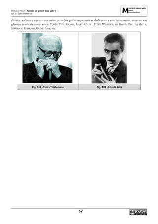 MARCELO MELLO - Apostila de gaita de boca (2014)
Ap. 1 - Gaita cromática
67
clássica, o choro e o jazz -- e a maior parte dos gaitistas que mais se dedicaram a este instrumento, atuaram em
gêneros musicais como estes: TOOTS THIELEMANS, LARRY ADLER, STEVE WONDER; no Brasil: EDU DA GAITA,
MAURICIO EINHORN, RILDO HORA, etc.
Fig. 101 -Toots Thielemans Fig. 102 -Edu da Gaita
 