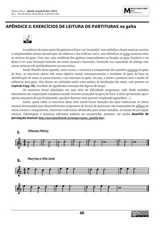 MARCELO MELLO - Apostila de gaita de boca (2014)
Ap. 2 - Exs. de leitura de partituras à primeira vista
68
APÊNDICE 2: EXERCÍCIOS DE LEITURA DE PARTITURAS na gaita
A tendência da maior parte dos gaitistas é focar e se “acomodar” com melodias e frases musicais escritas
e compreendidas através da execução, da tablatura e dos orifícios; isto é, sem identificar as notas musicais entre
as técnicas da gaita. Com isso, uma tendência dos gaitistas (especialmente os focados na gaita diatônica e no
blues) é ter uma formação limitada em teoria musical e harmonia, limitando sua capacidade de diálogo com
outros músicos e de aprofundamento em sua música.
Sendo filosofia desta Apostila, entre outras, o incentivo à compreensão das questões musicais da gaita
de boca, os exercícios abaixo têm como objetivo treinar sistematicamente o estudante de gaita de boca na
identificação de notas na pauta musical, e sua execução na gaita. Ou seja, a lerem a partitura sem o auxílio de
tablaturas para gaita. Eles devem ser utilizados então como prática da localização das notas, com prevista no
Capítulo 4 (pg. 19), e também do significado e execução das figuras de tempo.
Os exercícios foram planejados em uma série de dificuldade progressiva, indo desde melodias
elementares até composições complexas usando recursos avançados na gaita de boca. A série apresentada aqui é
apenas uma parte do que foi planejado, que deve demorar mais para ser completado (aguardem!...).
Assim, quase todos os exercícios desta série inicial foram baseados em tipos tradicionais na teoria
musical direcionados para desenvolvimento progressivo de leitura de partituras: são transcrições de solfejos de
vários autores e compositores, exercícios tradicionais idealizados para serem cantados, no estudo de percepção
musical. Informações e materiais relevantes poderão ser encontrados, portanto, em minha Apostila de
percepção musical (http://marcelomelloweb.net/mmpercepcao_apostila.htm).
 