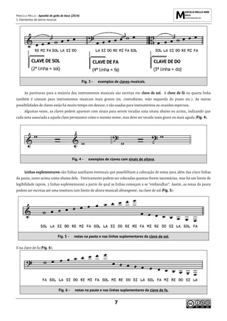 MARCELO MELLO - Apostila de gaita de boca (2014)
1. Elementos de teoria musical
7
Fig. 3 - exemplos de claves musicais.
As partituras para a maioria dos instrumentos musicais são escritas em clave de sol. A clave de fá na quarta linha
também é comum para instrumentos musicais mais graves (ex. contrabaixo, mão esquerda do piano etc.). As outras
possibilidades de claves estão há muito tempo em desuso, e são usadas para instrumentos ou ocasiões especiais.
Algumas vezes, as claves podem aparecer com sinais para serem tocadas uma oitava abaixo ou acima, indicando que
cada nota associada a aquela clave permanece como o mesmo nome, mas deve ser tocada mais grave ou mais aguda (Fig. 4).
Fig. 4 - exemplos de claves com sinais de oitava.
Linhas suplementares: são linhas auxiliares eventuais que possibilitam a colocação de notas para além das cinco linhas
da pauta, tanto acima como abaixo dela. Teoricamente podem ser colocadas quantas forem necessárias, mas há um limite de
legibilidade (aprox. 3 linhas suplementares) a partir do qual as linhas começam a se “embaralhar”. Assim, as notas da pauta
podem ser escritas até uma tessitura (um limite de altura musical) abrangente, na clave de sol (Fig. 5):
Fig. 5 - notas na pauta e nas linhas suplementares da clave de sol.
E na clave de fa (Fig. 6):
Fig. 6 - notas na pauta e nas linhas suplementares da clave de fa.
 