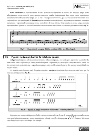 MARCELO MELLO - Apostila de gaita de boca (2014)
1. Elementos de teoria musical
8
Notas simultâneas: a escala horizontal de uma pauta musical representa a sucessão das notas no tempo. Notas
sobrepostas no mesmo ponto da pauta, portanto, devem ser tocadas simultaneamente. Para anotar grupos musicais com
instrumentos tocando ao mesmo tempo, usa-se então várias pautas sobrepostas, que são tocadas simultaneamente. Cada
conjunto destas pautas é chamado de sistema de pautas (ou de instrumentos), e numa peça musical normalmente um mesmo
instrumento é representado sempre pela mesma pauta dentro de cada sistema. Notas tocadas ao mesmo tempo em vários
instrumentos vão aparecer na partitura como notas com alinhamento vertical entre as diferentes pautas simultâneas (Fig. 7).
Fig. 7 - Onda vai, onda vem, peça didática para dois violões (arr. Edson Lopes).
1.3. Figuras de tempo, barras de colcheia, pausas
As figuras de tempo são as formas como as notas são indicadas na pauta, e são usadas para representar as durações das
notas. Assim como a representação das notas dentro da pauta, a representação das durações das notas é relativa, isto é, não
têm um valor exato ou absoluto (ex. 2 segundos ou qualquer outra medida temporal); elas só têm seu valor temporal dado nas
relações entre si.
Na notação musical comum, cada figura de tempo dura metade da duração da figura de tempo mais longa que ela,
como nos exemplos abaixo (Fig. 8):
Etc...
Fig. 8 - Figuras de tempo mais comuns atualmente, e suas relações básicas.
Antes de serem compreendidas como relações precisas entre durações, as figuras de tempo podem ser encaradas apenas
como sequências de notas curtas e longas, seguindo uma pulsação específica. A seqüência pode ser lida apenas
como “longo-curto-curto-curto-longo”, por exemplo.
 