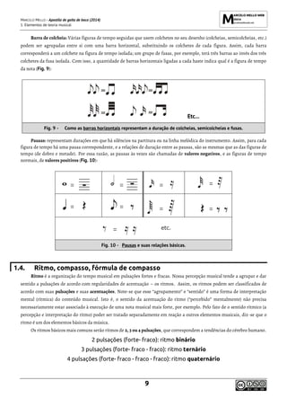 MARCELO MELLO - Apostila de gaita de boca (2014)
1. Elementos de teoria musical
9
Barra de colcheia: Várias figuras de tempo seguidas que usem colchetes no seu desenho (colcheias, semicolcheias, etc.)
podem ser agrupadas entre si com uma barra horizontal, substituindo os colchetes de cada figura. Assim, cada barra
corresponderá a um colchete na figura de tempo isolada; um grupo de fusas, por exemplo, terá três barras ao invés dos três
colchetes da fusa isolada. Com isso, a quantidade de barras horizontais ligadas a cada haste indica qual é a figura de tempo
da nota (Fig. 9):
Etc...
Fig. 9 - Como as barras horizontais representam a duração de colcheias, semicolcheias e fusas.
Pausas: representam durações em que há silêncios na partitura ou na linha melódica do instrumento. Assim, para cada
figura de tempo há uma pausa correspondente, e a relações de duração entre as pausas, são as mesmas que as das figuras de
tempo (de dobro e metade). Por essa razão, as pausas às vezes são chamadas de valores negativos, e as figuras de tempo
normais, de valores positivos (Fig. 10):
1.4. Ritmo, compasso, fórmula de compasso
Ritmo é a organização do tempo musical em pulsações fortes e fracas. Nossa percepção musical tende a agrupar e dar
sentido a pulsações de acordo com regularidades de acentuação – os ritmos. Assim, os ritmos podem ser classificados de
acordo com suas pulsações e suas acentuações. Note-se que esse “agrupamento” e “sentido” é uma forma de interpretação
mental (rítmica) do conteúdo musical. Isto é, o sentido da acentuação do ritmo (“percebido” mentalmente) não precisa
necessariamente estar associado à execução de uma nota musical mais forte, por exemplo. Pelo fato de o sentido rítmico (a
percepção e interpretação do ritmo) poder ser tratado separadamente em reação a outros elementos musicais, diz-se que o
ritmo é um dos elementos básicos da música.
Os ritmos básicos mais comuns serão ritmos de 2, 3 ou 4 pulsações, que correspondem a tendências do cérebro humano.
2 pulsações (forte- fraco): ritmo binário
3 pulsações (forte- fraco - fraco): ritmo ternário
4 pulsações (forte- fraco - fraco - fraco): ritmo quaternário
Fig. 10 - Pausas e suas relações básicas.
 
