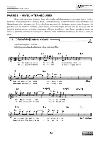 MARCELO MELLO -
Songbook harmonica (2014) - parte B
12
PARTE B - NÍVEL INTERMEDIÁRIO
Na segunda parte deste Songbook, foram selecionadas melodias relevantes com maior riqueza rítmica,
harmônica e inclusive histórica e estética. Assim, e levando em conta o desenvolvimento prévio das habilidades
básicas de execução e leitura na gaita de boca diatônica, as transcrições abaixo apresentam vários elementos e de
possibilidades na leitura de partituras (assim como a tonalidade original de cada uma das músicas), além de
substituir gradativamente a repetição exaustiva de tablaturas semelhantes , para focar a atenção do gaitista na
leitura da partitura, utilizando as indicações de tablaturas como “lembretes” da execução das notas da pauta, na
gaita.
13. O leãozinho (Caetano Veloso)
Tonalidade original: DO maior
(http://marcelomelloweb.net/caetano_veloso_oleaozinho.htm)
 