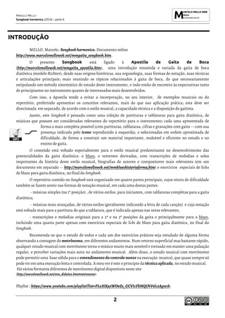 MARCELO MELLO -
Songbook harmonica (2014) - parte A
2
INTRODUÇÃO
MELLO, Marcelo. Songbook harmonica. Documento online
http://www.marcelomelloweb.net/mmgaita_songbook.htm.
O presente Songbook está ligado à Apostila de Gaita de Boca
(http://marcelomelloweb.net/mmgaita_apostila.htm), uma introdução resumida e variada da gaita de boca
diatônica (modelo Richter), desde suas origens históricas, sua organologia, suas formas de notação, suas técnicas
e articulações principais; mais reunindo os tópicos relacionados à gaita de boca, do que necessariamente
estipulando um método sistemático de estudo deste instrumento, e indo então de encontro às expectativas tanto
de principiantes no instrumento quanto de interessados mais desenvolvidos.
Com isso, a Apostila tende a evitar a incorporação, no seu interior, de exemplos musicais ou do
repertório, preferindo apresentar os conceitos relevantes, mais do que sua aplicação prática; esta deve ser
direcionada em separado, de acordo com o estilo musical, a capacidade técnica e a disposição do gaitista.
Assim, este Songbook é pensado como uma coleção de partituras e tablaturas para gaita diatônica, de
músicas que possam ser consideradas relevantes do repertório para o instrumento; cada uma apresentada de
forma a mais completa possível (com partituras, tablaturas, cifras e gravações com gaita -- com sua
presença indicada pelo ícone reproduzido à esquerda), e selecionadas em ordem aproximada de
dificuldade, de forma a construir um material importante, maleável e eficiente no estudo e no
ensino de gaita.
O conteúdo está voltado especialmente para o estilo musical predominante no desenvolvimento das
potencialidades da gaita diatônica: o blues, e vertentes derivadas, com transcrições de melodias e solos
importantes da história deste estilo musical, biografias de autores e compositores mais relevantes (em um
documento em separado -- http://marcelomelloweb.net/mmblueshistoriaforma,htm) e exercícios especiais de licks
de blues para gaita diatônica, no final do Songbook.
O repertório contido no Songbook está organizado em quatro partes principais, cujos níveis de dificuldade
também se fazem sentir nas formas de notação musical, em cada uma destas partes:
- músicas simples (na 1ª posição) , de vários estilos, para iniciantes, com tablaturas completas para a gaita
diatônica;
- músicas mais avançadas, de vários estilos (geralmente indicando a letra de cada canção) e cuja notação
está voltada mais para a partitura do que a tablatura, que é indicada apenas nas notas relevantes;
- transcrições e melodias originais para a 2ª e na 3ª posições da gaita e principalmente para o blues,
incluindo uma quarta parte apenas com exercícios especiais de licks de blues para gaita diatônica, no final do
Songbook.
Recomenda-se que o estudo de todos e cada um dos exercícios práticos seja estudado de alguma forma
observando a contagem do metrônomo, em diferentes andamentos. Num retorno superficial mas bastante rápido,
qualquer estudo musical com metrônomo torna o músico muito mais sensível e treinado em manter uma pulsação
regular, e perceber variações mais sutis no andamento musical. Além disso, o estudo musical com metrônomo
pode permitir uma base sólida para o entendimento docontrole motor na execução musical, que quase sempre só
pode vir em uma execução lenta e controlada. A meu ver é este o principio da técnica aplicada, no estudo musical.
Há vários formatos diferentes de metrônomo digital disponíveis neste site
(http://marcelomelloweb.net/mm_didatico.htm#metronomo).
Playlist : https://www.youtube.com/playlist?list=PLxHXp5WO6Zs_CCVIcFbNQUkV6lc2Agw1b.
 