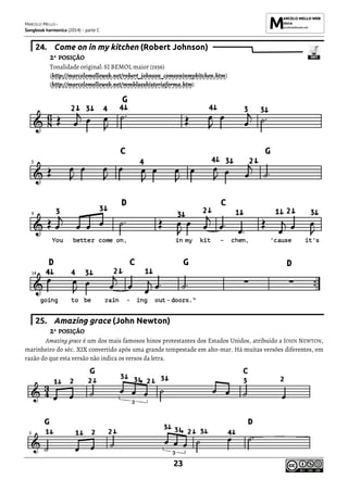MARCELO MELLO -
Songbook harmonica (2014) - parte C
23
24. Come on in my kitchen (Robert Johnson)
2ª POSIÇÃO
Tonalidade original: SI BEMOL maior (1936)
(http://marcelomelloweb.net/robert_johnson_comeoninmykitchen.htm)
(http://marcelomelloweb.net/mmblueshistoriaforma.htm)
25. Amazing grace (John Newton)
2ª POSIÇÃO
Amazing grace é um dos mais famosos hinos protestantes dos Estados Unidos, atribuído a JOHN NEWTON,
marinheiro do séc. XIX convertido após uma grande tempestade em alto-mar. Há muitas versões diferentes, em
razão do que esta versão não indica os versos da letra.
 