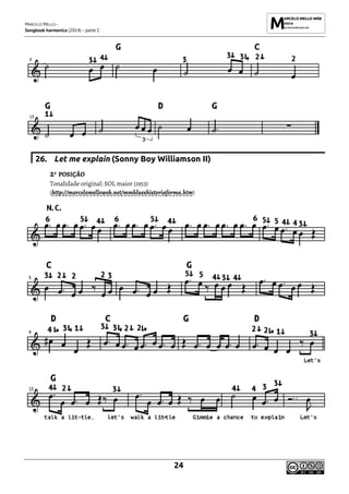 MARCELO MELLO -
Songbook harmonica (2014) - parte C
24
26. Let me explain (Sonny Boy Williamson II)
2ª POSIÇÃO
Tonalidade original: SOL maior (1953)
(http://marcelomelloweb.net/mmblueshistoriaforma.htm)
 