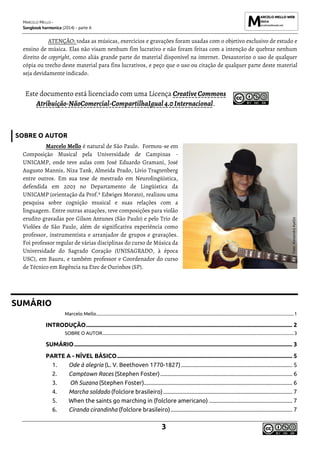 MARCELO MELLO -
Songbook harmonica (2014) - parte A
3
ATENÇÃO: todas as músicas, exercícios e gravações foram usadas com o objetivo exclusivo de estudo e
ensino de música. Elas não visam nenhum fim lucrativo e não foram feitas com a intenção de quebrar nenhum
direito de copyright, como aliás grande parte do material disponível na internet. Desautorizo o uso de qualquer
cópia ou trecho deste material para fins lucrativos, e peço que o uso ou citação de qualquer parte deste material
seja devidamente indicado.
Este documento está licenciado com uma Licença CreativeCommons
Atribuição-NãoComercial-CompartilhaIgual4.0Internacional.
SOBRE O AUTOR
Marcelo Mello é natural de São Paulo. Formou-se em
Composição Musical pela Universidade de Campinas -
UNICAMP, onde teve aulas com José Eduardo Gramani, José
Augusto Mannis, Niza Tank, Almeida Prado, Lívio Tragtenberg
entre outros. Em sua tese de mestrado em Neurolingüística,
defendida em 2003 no Departamento de Lingüística da
UNICAMP (orientação da Prof.ª Edwiges Morato), realizou uma
pesquisa sobre cognição musical e suas relações com a
linguagem. Entre outras atuações, teve composições para violão
erudito gravadas por Gilson Antunes (São Paulo) e pelo Trio de
Violões de São Paulo, além de significativa experiência como
professor, instrumentista e arranjador de grupos e gravações.
Foi professor regular de várias disciplinas do curso de Música da
Universidade do Sagrado Coração (UNISAGRADO, à época
USC), em Bauru, e também professor e Coordenador do curso
de Técnico em Regência na Etec de Ourinhos (SP).
SUMÁRIO
Marcelo Mello..........................................................................................................................................................................1
INTRODUÇÃO........................................................................................................................................... 2
SOBRE O AUTOR.....................................................................................................................................................................3
SUMÁRIO................................................................................................................................................... 3
PARTE A - NÍVEL BÁSICO...................................................................................................................... 5
1. Ode à alegria (L. V. Beethoven 1770-1827)........................................................................... 5
2. Camptown Races (Stephen Foster)......................................................................................... 6
3. Oh Suzana (Stephen Foster).................................................................................................... 6
4. Marcha soldado (folclore brasileiro)....................................................................................... 7
5. When the saints go marching in (folclore americano) ........................................................ 7
6. Ciranda cirandinha (folclore brasileiro).................................................................................. 7
Foto:
Alexandra
Ayello
 