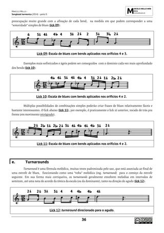 MARCELO MELLO -
Songbook harmonica (2014) - parte D
36
preocupação muito grande com a afinação de cada bend, na medida em que podem corresponder a uma
“sonoridade” simples de blues (lick 09):
Lick 09: Escala de blues com bends aplicados nos orifícios 4 e 3.
Exemplos mais sofisticados e ágeis podem ser conseguidos com o domínio cada vez mais aprofundado
dos bends (lick 10):
Lick 10: Escala de blues com bends aplicados nos orifícios 4 e 2.
Múltiplas possibilidades de combinações simples poderão criar frases de blues relativamente fáceis e
bastante interessantes. O lick abaixo (lick 11), por exemplo, é praticamente o lick 10 anterior, tocado de trás pra
frente (em movimento retrógrado).
Lick 11: Escala de blues com bends aplicados nos orifícios 4 e 2.
e. Turnarounds
Turnaround é uma fórmula melódica, muitas vezes padronizada pelo uso, que está associada ao final de
uma estrofe de blues, funcionando como uma “volta” melódica (ing. turnaround) para o começo da estrofe
seguinte. Em sua forma mais corriqueira, os turnarounds geralmente envolvem melodias em intervalos de
semitom, até uma nota do acorde da tônica da escala (ou da dominante), tanto na direção do agudo (lick 12):
Lick 12: turnaround direcionado para o agudo.
 