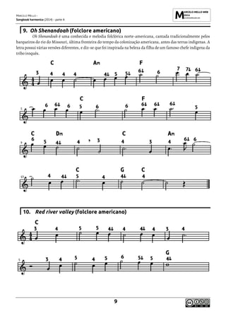 MARCELO MELLO -
Songbook harmonica (2014) - parte A
9
9. Oh Shenandoah (folclore americano)
Oh Shenandoah é uma conhecida e melodia folclórica norte-americana, cantada tradicionalmente pelos
barqueiros do rio do Missouri, última fronteira do tempo da colonização americana, antes das terras indígenas. A
letra possui várias versões diferentes, e diz-se que foi inspirada na beleza da filha de um famoso chefe indígena da
tribo iroquês.
10. Red river valley (folclore americano)
 