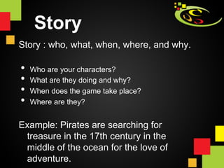 Story
Story : who, what, when, where, and why.

•  Who are your characters?
•  What are they doing and why?
•  When does the game take place?
•  Where are they?
Example: Pirates are searching for
 treasure in the 17th century in the
 middle of the ocean for the love of
 adventure.
 