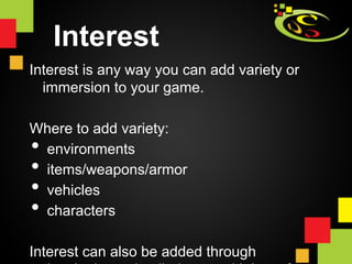Interest
Interest is any way you can add variety or
  immersion to your game.

Where to add variety:
• 
 environments
• 
 items/weapons/armor
• 
 vehicles
• 
 characters

Interest can also be added through
 