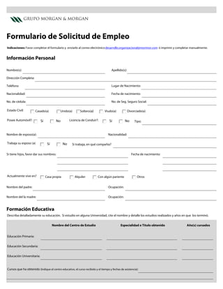 GRUPO MORGAN & MORGAN



Formulario de Solicitud de Empleo
Indicaciones: Favor completar el formulario y enviarlo al correo electrónico desarrollo.organizacional@morimor.com ó imprimir y completar manualmente.


Información Personal

Nombre(s):                                                                           Apellido(s):

Dirección Completa:

Teléfono                                                                             Lugar de Nacimiento:

Nacionalidad:                                                                        Fecha de nacimiento:

No. de cédula:                                                                       No. de Seg. Seguro Social:

Estado Civil:         Casado(a)            Unido(a)        Soltero(a)          Viudo(a)             Divorciado(a)

Posee Automóvil?:          Sí            No        Licencia de Conduir?:           Sí           No       Tipo:



Nombre de esposo(a):                                                              Nacionalidad:

Trabaja su esposo (a)            Sí           No     Si trabaja, en qué compañía?


Si tiene hijos, favor dar sus nombres:                                                                Fecha de nacimiento:




Actualmente vive en?            Casa propia            Alquiler           Con algún pariente              Otros


Nombre del padre:                                                                 Ocupación:


Nombre del la madre:                                                              Ocupación:


Formación Educativa
Describa detalladamente su educación. Si estudio en alguna Universidad, cite el nombre y detalle los estudios realizados y años en que los terminó.


                                      Nombre del Centro de Estudio                          Especialidad o Título obtenido            Año(s) cursados


Educación Primaria:


Educación Secundaria:


Educación Universitaria:



Cursos que ha obtenido (Indique el centro educativo, el curso recibido y el tiempo y fechas de asistencia):
 