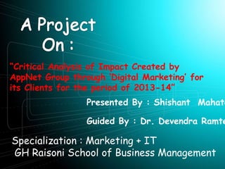 Presented By : Shishant Mahato
“Critical Analysis of Impact Created by
AppNet Group through ‘Digital Marketing’ for
its Clients for the period of 2013-14”
Guided By : Dr. Devendra Ramte
Specialization : Marketing + IT
GH Raisoni School of Business Management
 