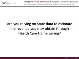 Estimate MN Health Care Home Revenue * Quantify Key Revenue Drivers * Estimate Financial Impact of Practice Variation * Analyze Revenue by Conditions and Services * Assess the ROI of Health Care Interventions * Case Mix Adjust Key Performance Measures * Create Composite Quality Scores * Turn Quality and Resources into Efficiency Metrics Are you relying on State data to estimate the revenue you may obtain through Health Care Home tiering? 