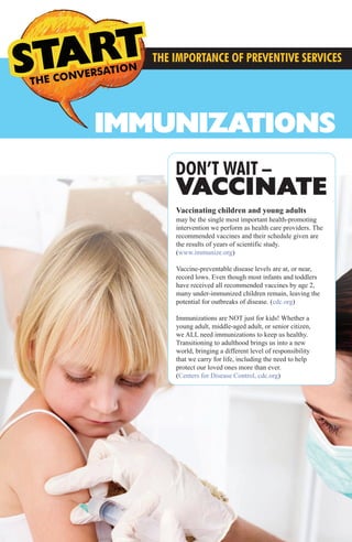 IMMUNIZATIONS
THE CONVERSATION
S THE
THE IMPORTANCE OF PREVENTIVE SERVICES
Vaccinating children and young adults
may be the single most important health-promoting
intervention we perform as health care providers. The
recommended vaccines and their schedule given are
the results of years of scientific study.
(www.immunize.org)
Vaccine-preventable disease levels are at, or near,
record lows. Even though most infants and toddlers
have received all recommended vaccines by age 2,
many under-immunized children remain, leaving the
potential for outbreaks of disease. (cdc.org)
Immunizations are NOT just for kids! Whether a
young adult, middle-aged adult, or senior citizen,
we ALL need immunizations to keep us healthy.
Transitioning to adulthood brings us into a new
world, bringing a different level of responsibility
that we carry for life, including the need to help
protect our loved ones more than ever.
(Centers for Disease Control, cdc.org)
DON’T WAIT –
VACCINATE
MMG Preventive Services3.2014_FINAL_MMG Preventive Services 12.1213 3/21/14 4:38 PM Page 1
 