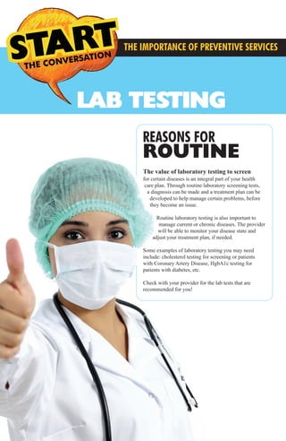 THE CONVERSATION CONVERSATIONS THE
LAB TESTING
THE IMPORTANCE OF PREVENTIVE SERVICES
REASONS FOR
ROUTINE
The value of laboratory testing to screen
for certain diseases is an integral part of your health
care plan. Through routine laboratory screening tests,
a diagnosis can be made and a treatment plan can be
developed to help manage certain problems, before
they become an issue.
Routine laboratory testing is also important to
manage current or chronic diseases. The provider
will be able to monitor your disease state and
adjust your treatment plan, if needed.
Some examples of laboratory testing you may need
include: cholesterol testing for screening or patients
with Coronary Artery Disease, HgbA1c testing for
patients with diabetes, etc.
Check with your provider for the lab tests that are
recommended for you!
MMG Preventive Services3.2014_FINAL_MMG Preventive Services 12.1213 3/21/14 4:38 PM Page 3
 