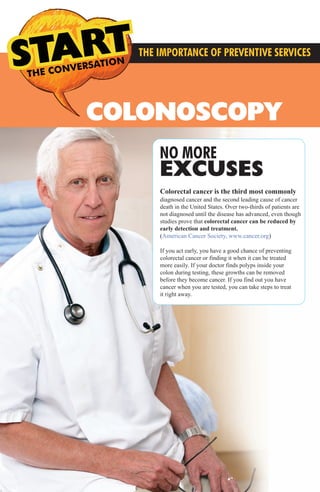 NO MORE
EXCUSES
THE CONVERSATION CONVERSATIONS THE
THE IMPORTANCE OF PREVENTIVE SERVICES
COLONOSCOPY
Colorectal cancer is the third most commonly
diagnosed cancer and the second leading cause of cancer
death in the United States. Over two-thirds of patients are
not diagnosed until the disease has advanced, even though
studies prove that colorectal cancer can be reduced by
early detection and treatment.
(American Cancer Society, www.cancer.org)
If you act early, you have a good chance of preventing
colorectal cancer or finding it when it can be treated
more easily. If your doctor finds polyps inside your
colon during testing, these growths can be removed
before they become cancer. If you find out you have
cancer when you are tested, you can take steps to treat
it right away.
MMG Preventive Services3.2014_FINAL_MMG Preventive Services 12.1213 3/21/14 4:38 PM Page 4
 