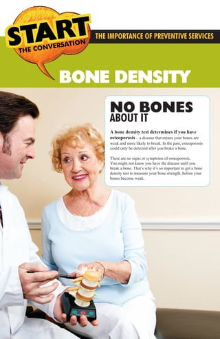 BONE DENSITY
THE CONVERSATION CONVERSATIONS THE
THE IMPORTANCE OF PREVENTIVE SERVICES
NO BONES
ABOUT IT
A bone density test determines if you have
osteoporosis – a disease that means your bones are
weak and more likely to break. In the past, osteoporosis
could only be detected after you broke a bone.
There are no signs or symptoms of osteoporosis.
You might not know you have the disease until you
break a bone. That’s why it’s so important to get a bone
density test to measure your bone strength, before your
bones become weak.
MMG Preventive Services3.2014_FINAL_MMG Preventive Services 12.1213 3/21/14 4:39 PM Page 5
 