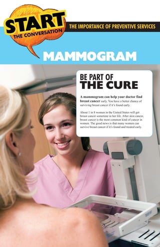 MAMMOGRAM
THE CONVERSATION CONVERSATIONS THE
THE IMPORTANCE OF PREVENTIVE SERVICES
BE PART OF
THE CURE
A mammogram can help your doctor find
breast cancer early. You have a better chance of
surviving breast cancer if it’s found early.
About 1 in 8 women in the United States will get
breast cancer sometime in her life. After skin cancer,
breast cancer is the most common kind of cancer in
women. The good news is that many women can
survive breast cancer if it’s found and treated early.
MMG Preventive Services3.2014_FINAL_MMG Preventive Services 12.1213 3/21/14 4:39 PM Page 6
 