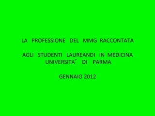 LA	
  	
  	
  PROFESSIONE	
  	
  	
  DEL	
  	
  	
  MMG	
  	
  RACCONTATA	
  
                                       	
  
AGLI	
  	
  	
  STUDENTI	
  	
  	
  LAUREANDI	
  	
  	
  IN	
  	
  MEDICINA	
  	
  
                  	
  UNIVERSITA 	
  	
  	
  DI	
  	
  	
  	
  PARMA	
  
                                       	
  	
  
                          GENNAIO	
  2012	
  	
  
 