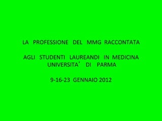LA	
  	
  	
  PROFESSIONE	
  	
  	
  DEL	
  	
  	
  MMG	
  	
  RACCONTATA	
  
                                            	
  
AGLI	
  	
  	
  STUDENTI	
  	
  	
  LAUREANDI	
  	
  	
  IN	
  	
  MEDICINA	
  	
  
                  	
  UNIVERSITA 	
  	
  	
  DI	
  	
  	
  	
  PARMA	
  
                                            	
  	
  
                       9-­‐16-­‐23	
  	
  GENNAIO	
  2012	
  	
  
 