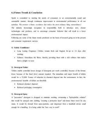 6.)Future Trends & Conclusion
Spark is committed to meeting the needs of consumers in an environmentally sound and
sustainable manner, through continuous improvement in environmental performance in all our
activities. We envision a future revolution that makes the most ordinary thing extraordinary!
The industry increasingly recognizes its responsibility both to introduce new, cleaner
technologies and products, and to encourage consumer behavior that will result in a lower
environmental impact.
Following are some of the future trends predicted on the basis of research going on in the present
and consumer requirement surveys.
1) Fabric Conditioner
 Long Lasting Fragrance: Clothes remain fresh and fragrant for up to 14 days after
washing.
 Softness: Smoothens the fibers, thereby providing them with a rich softness that makes
them a delight to wear.
2) Detergent Tablet
Tablets enable controlled lower dosage of detergents per wash: controlled, because of the format;
lower because of the fixed (low) amount required. The immediate and major benefit of tablets
would be a 53,000 Tonnes of reduction in chemical disposal into the environment. In fact, the
environmental benefits of tablets are threefold:
 Reduced chemical disposal
 Reduced packaging consumption
3) Detergent Spray
A "preventive" detergent is designed to minimize washing, envisioning a "hydrophobic solution"
that would be sprayed onto clothing, "creating a protective layer" and hence there won’t be any
stains. It would be formed from nano-particles, and dispensed from a handheld device small
enough for a handbag. It is being called the "new way to wash".
 