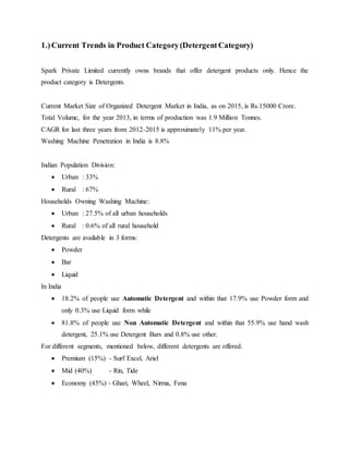 1.)Current Trends in Product Category(DetergentCategory)
Spark Private Limited currently owns brands that offer detergent products only. Hence the
product category is Detergents.
Current Market Size of Organized Detergent Market in India, as on 2015, is Rs.15000 Crore.
Total Volume, for the year 2013, in terms of production was 1.9 Million Tonnes.
CAGR for last three years from 2012-2015 is approximately 11% per year.
Washing Machine Penetration in India is 8.8%
Indian Population Division:
 Urban : 33%
 Rural : 67%
Households Owning Washing Machine:
 Urban : 27.5% of all urban households
 Rural : 0.6% of all rural household
Detergents are available in 3 forms:
 Powder
 Bar
 Liquid
In India
 18.2% of people use Automatic Detergent and within that 17.9% use Powder form and
only 0.3% use Liquid form while
 81.8% of people use Non Automatic Detergent and within that 55.9% use hand wash
detergent, 25.1% use Detergent Bars and 0.8% use other.
For different segments, mentioned below, different detergents are offered.
 Premium (15%) - Surf Excel, Ariel
 Mid (40%) - Rin, Tide
 Economy (45%) - Ghari, Wheel, Nirma, Fena
 