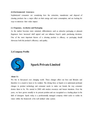 (iv)Environmental Awareness
Sophisticated consumers are considering how the extraction, manufacture and disposal of
cleaning products has a major effect on their energy and water consumption, and are looking for
ways to minimize their wider impact.
(v) Fragrance, Aesthetics and Packaging
As the market becomes more saturated, differentiators such as attractive packaging or pleasant
fragrances have increased shelf appeal and can influence buyer's quick purchasing decisions.
One of the most important factors of a cleaning product is efficacy, so packaging should
showcase both the product's efficiency and quality.
2.)Company Profile
Spark PrivateLimited
About Us
We live in fast-paced ever changing world. These changes affect our lives and lifestyles and
therefore it is crucial to learn to be resilient. The driving force at Spark is to understand profound
changes in product technology and consumer needs to make our brands the way consumer
desires them to be. We started in 2000 with modest resources and honest intentions. Over the
years, we have grown steadily to its present position and are recognized as a leading player in the
field of detergent. Spark today is a professionally managed company which seeks to realize its
vision within the framework of its well defined value system.
 