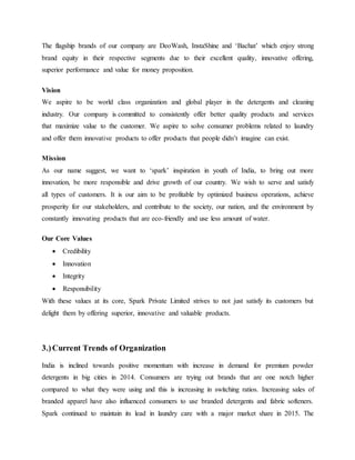 The flagship brands of our company are DeoWash, InstaShine and ‘Bachat’ which enjoy strong
brand equity in their respective segments due to their excellent quality, innovative offering,
superior performance and value for money proposition.
Vision
We aspire to be world class organization and global player in the detergents and cleaning
industry. Our company is committed to consistently offer better quality products and services
that maximize value to the customer. We aspire to solve consumer problems related to laundry
and offer them innovative products to offer products that people didn’t imagine can exist.
Mission
As our name suggest, we want to ‘spark’ inspiration in youth of India, to bring out more
innovation, be more responsible and drive growth of our country. We wish to serve and satisfy
all types of customers. It is our aim to be profitable by optimized business operations, achieve
prosperity for our stakeholders, and contribute to the society, our nation, and the environment by
constantly innovating products that are eco-friendly and use less amount of water.
Our Core Values
 Credibility
 Innovation
 Integrity
 Responsibility
With these values at its core, Spark Private Limited strives to not just satisfy its customers but
delight them by offering superior, innovative and valuable products.
3.)Current Trends of Organization
India is inclined towards positive momentum with increase in demand for premium powder
detergents in big cities in 2014. Consumers are trying out brands that are one notch higher
compared to what they were using and this is increasing in switching ratios. Increasing sales of
branded apparel have also influenced consumers to use branded detergents and fabric softeners.
Spark continued to maintain its lead in laundry care with a major market share in 2015. The
 