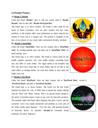 4.)Product Names:
A.) Brand 1: Bachat
Under this brand ‘Bachat’, there is only one variant which is ‘Bachat
Rozana’. But we also offer ‘Bachat Detergent Bar’.
The brand logo is as shown besides. The brand is tailor made for the
needs of Rural Consumers, who are price sensitive and face water
problems, as this product offers same performance as others using far less
amount of water and at a cheaper rate. The product is designed on the
lines of our mission to save water, make environment-friendly products.
B.) Brand 2: InstaShine
Under this brand ‘InstaShine’, there are two variants, first is ‘InstaShine
Auto’ for washing-machine users and other one is ‘InstaShine Ultra’ for
hand-washing users.
The brand logo is as show besides. The brand is custom made for the
middle segment customers who want quality product consuming lesser
time and effort to wash clothes. The target market is the hostellers and
PGs who don’t have much time to wash clothes and do not like to put
much efforts in washing clothes, yet want their clothes to look clean and
bright every day.
C.) Brand 3: DeoWash
Under this brand ‘DeoWash’, there are three variants, first is ‘DeoWash Paris’, second is
‘DeoWash Musk’ and third is ‘DeoWash Jasmine’.
The brand logo is as shown besides. This brand was the first brand
launched by Spark Pvt. Ltd., in 2000 when it entered the market offering
only the ‘Paris’ and ‘Musk’ variants. This is an upscale brand catering to
the needs of premium buyers, ready to pay extra for innovative products.
The products under this brand offers fragrance that lasts 8 hours, and the
consumers won’t even require deodorants and perfumes as every yarn of
the clothe exudes great fragrance. Over the time, with growing demand
of home-like flavors, we launched ‘Jasmine’for consumers having
preference for native fragrances.
 