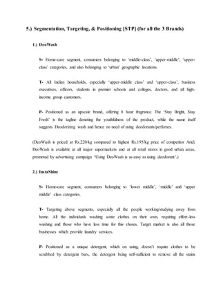 5.) Segmentation, Targeting, & Positioning [STP] (for all the 3 Brands)
1.) DeoWash
S- Home-care segment, consumers belonging to ‘middle-class’, ‘upper-middle’, ‘upper-
class’ categories, and also belonging to ‘urban’ geographic locations.
T- All Indian households, especially ‘upper-middle class’ and ‘upper-class’, business
executives, officers, students in premier schools and colleges, doctors, and all high-
income group customers.
P- Positioned as an upscale brand, offering 8 hour fragrance. The ‘Stay Bright, Stay
Fresh’ is the tagline denoting the youthfulness of the product, while the name itself
suggests Deodorizing wash and hence no need of using deodorants/perfumes.
(DeoWash is priced at Rs.220/kg compared to highest Rs.195/kg price of competitor Ariel.
DeoWash is available at all major supermarkets and at all retail stores in good urban areas,
promoted by advertising campaign ‘Using DeoWash is as easy as using deodorant’.)
2.) InstaShine
S- Home-care segment, consumers belonging to ‘lower middle’, ‘middle’ and ‘upper
middle’ class categories.
T- Targeting above segments, especially all the people working/studying away from
home. All the individuals washing some clothes on their own, requiring effort-less
washing and those who have less time for this chores. Target market is also all those
businesses which provide laundry services.
P- Positioned as a unique detergent, which on using, doesn’t require clothes to be
scrubbed by detergent bars, the detergent being self-sufficient to remove all the stains
 