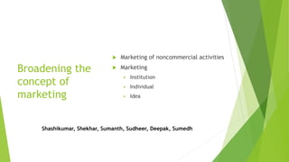 Broadening the
concept of
marketing
 Marketing of noncommercial activities
 Marketing
 Institution
 Individual
 Idea
Shashikumar, Shekhar, Sumanth, Sudheer, Deepak, Sumedh
 