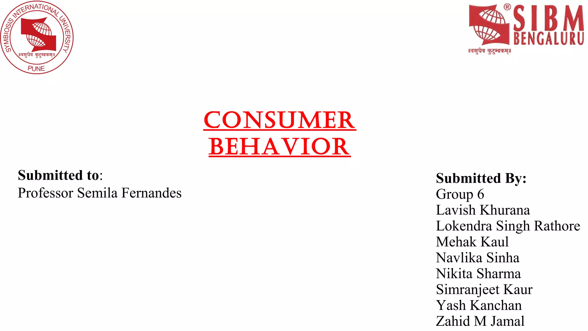 Submitted By:
Group 6
Lavish Khurana
Lokendra Singh Rathore
Mehak Kaul
Navlika Sinha
Nikita Sharma
Simranjeet Kaur
Yash Kanchan
Zahid M Jamal
Submitted to:
Professor Semila Fernandes
Consumer
Behavior