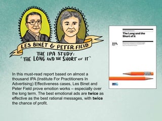 In this must-read report based on almost a
thousand IPA (Institute For Practitioners In
Advertising) Effectiveness cases, Les Binet and
Peter Field prove emotion works – especially over
the long term. The best emotional ads are twice as
effective as the best rational messages, with twice
the chance of profit.
 