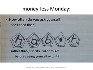 money-less Monday:
? How often do you ask yourself
do I need this?
rather than just do I want this?
before seeing yourself with it?
money-less Monday.facebook (c) 2016 Patience Grace
 