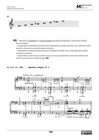 MARCELO MELLO -
Apostila de Harmonia (2014)
103
d)
40) Determine a tonalidade e o modo eclesiástico que pode corresponder a cada um dos trechos
musicais abaixo:
- comparando a tonalidade maior (ou menor!) indicada na armadura de clave com a tônica do trecho
musical, e com as notas com alterações ocorrentes;
- comparando o campo harmônico usual da tonalidade envolvida, com as alterações dos acordes
ocorrentes na música;
- comparando a escala maior (ou menor) usual, com os graus alterados ocorrentes no decorrer do
trecho musical (como na tabela da pág. 100).
A) LISZT (s. XIX) - Rapsódia húngara Nº 2
 
