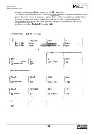MARCELO MELLO -
Apostila de Harmonia (2014)
105
acordes primários das tonalidades (tal como na pág. 58 e seguintes) ;
- finalmente, considere cada um dos acordes que não tiveram análise satisfatória com nenhum destes
passos. Determine a forma de alteração de cada um destes acordes (em relação ao campo harmônico
principal), e procure indicar como cada um deles pode corresponder a uma possibilidade de
ambiguidade harmônica, tal como foram apresentadas nas tradições harmônicas estabelecidas
atualmente (consulte o Capítulo 6.10, na pág. 100).
a) CAETANO VELOSO – Lua de São Jorge
 