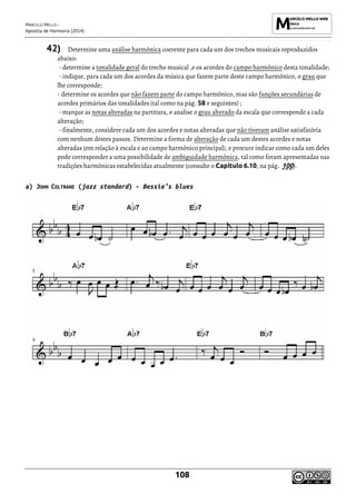 MARCELO MELLO -
Apostila de Harmonia (2014)
108
42) Determine uma análise harmônica coerente para cada um dos trechos musicais reproduzidos
abaixo:
- determine a tonalidade geral do trecho musical ,e os acordes do campo harmônico desta tonalidade;
- indique, para cada um dos acordes da música que fazem parte deste campo harmônico, o grau que
lhe corresponde;
- determine os acordes que não fazem parte do campo harmônico, mas são funções secundárias de
acordes primários das tonalidades (tal como na pág. 58 e seguintes) ;
- marque as notas alteradas na partitura, e analise o grau alterado da escala que corresponde a cada
alteração;
- finalmente, considere cada um dos acordes e notas alteradas que não tiveram análise satisfatória
com nenhum destes passos. Determine a forma de alteração de cada um destes acordes e notas
alteradas (em relação à escala e ao campo harmônico principal), e procure indicar como cada um deles
pode corresponder a uma possibilidade de ambiguidade harmônica, tal como foram apresentadas nas
tradições harmônicas estabelecidas atualmente (consulte o Capítulo 6.10, na pág. 100).
a) JOHN COLTRANE (jazz standard) - Bessie’s blues
 