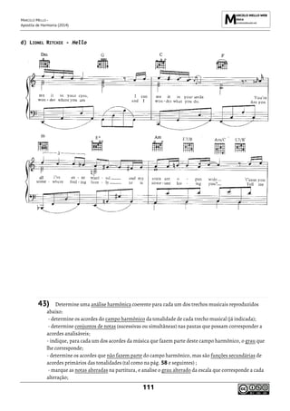 MARCELO MELLO -
Apostila de Harmonia (2014)
111
d) LIONEL RITCHIE - Hello
43) Determine uma análise harmônica coerente para cada um dos trechos musicais reproduzidos
abaixo:
- determine os acordes do campo harmônico da tonalidade de cada trecho musical (já indicada);
- determine conjuntos de notas (sucessivas ou simultâneas) nas pautas que possam corresponder a
acordes analisáveis;
- indique, para cada um dos acordes da música que fazem parte deste campo harmônico, o grau que
lhe corresponde;
- determine os acordes que não fazem parte do campo harmônico, mas são funções secundárias de
acordes primários das tonalidades (tal como na pág. 58 e seguintes) ;
- marque as notas alteradas na partitura, e analise o grau alterado da escala que corresponde a cada
alteração;
 