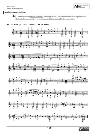 MARCELO MELLO -
Apostila de Harmonia (2014)
118
Modulação - exercícios
44) Determine uma análise harmônica coerente para cada um dos trechos musicais reproduzidos
abaixo, incluindo os pontos e as formas de modulação, e as cadências harmônicas:
a) LUIZ MILAN (s. XVI) - Pavan 1, em La menor
 